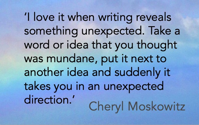 ‘I love it when writing reveals something unexpected. Take a word or idea that you thought was mundane, put it next to another idea and suddenly it takes you in an unexpected direction.’ Cheryl Moskowitz