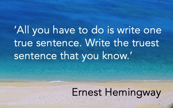 'All you have to do is write one true sentence. Write the truest sentence that you know.' Ernest Hemingway