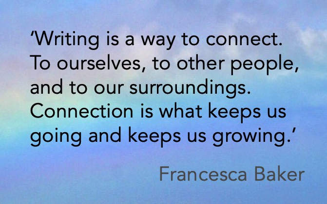 ‘Writing is a way to connect. To ourselves, to other people, and to our surroundings. Connection is what keeps us going and keeps us growing.’ Francesca Baker