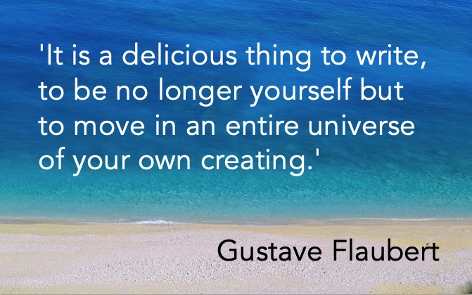 'It is a delicious thing to write, to be no longer yourself but to move in an entire universe of your own creating.' Gustave Flaubert