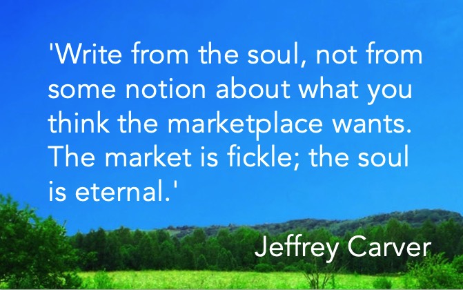 'Write from the soul, not from some notion about what you think the marketplace wants. The market is fickle; the soul is eternal.' Jeffrey Carver