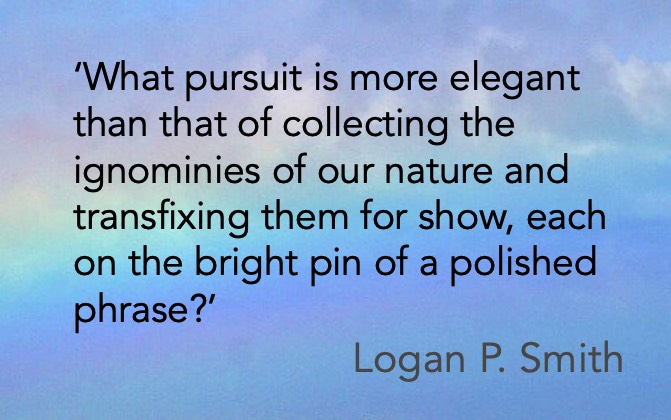 'What pursuit is more elegant than that of collecting the ignominies of our nature and transfixing them for show, each on the bright pin of a polished phrase?' Logan P. Smith